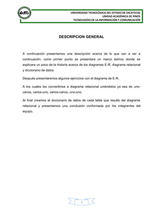 UNIVERSIDAD TECNOLÓGICA DEL ESTADO DE ZACATECAS
UNIDAD ACADÉMICA DE PINOS
TECNOLOGÍAS DE LA INFORMACIÓN Y COMUNICACIÓN
3
DESCRIPCION GENERAL
A continuación presentamos una descripción acerca de lo que van a ver a
continuación, como primer punto se presentara un marco teórico donde se
explicara un poco de la historia acerca de los diagramas E-R, diagrama relacional
y diccionario de datos.
Después presentaremos algunos ejercicios con el diagrama de E-R.
A los cuales los convertimos a diagrama relacional uniéndolos ya sea de uno-
varios, varios-uno, varios-varios, uno-uno.
Al final creamos el diccionario de datos de cada tabla que resulto del diagrama
relacional y presentamos una conclusión conformada por los integrantes del
equipo.
 