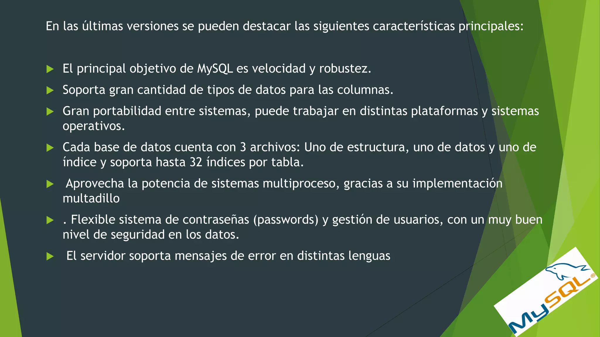 En las últimas versiones se pueden destacar las siguientes características principales:
 El principal objetivo de MySQL es velocidad y robustez.
 Soporta gran cantidad de tipos de datos para las columnas.
 Gran portabilidad entre sistemas, puede trabajar en distintas plataformas y sistemas
operativos.
 Cada base de datos cuenta con 3 archivos: Uno de estructura, uno de datos y uno de
índice y soporta hasta 32 índices por tabla.
 Aprovecha la potencia de sistemas multiproceso, gracias a su implementación
multadillo
 . Flexible sistema de contraseñas (passwords) y gestión de usuarios, con un muy buen
nivel de seguridad en los datos.
 El servidor soporta mensajes de error en distintas lenguas
 