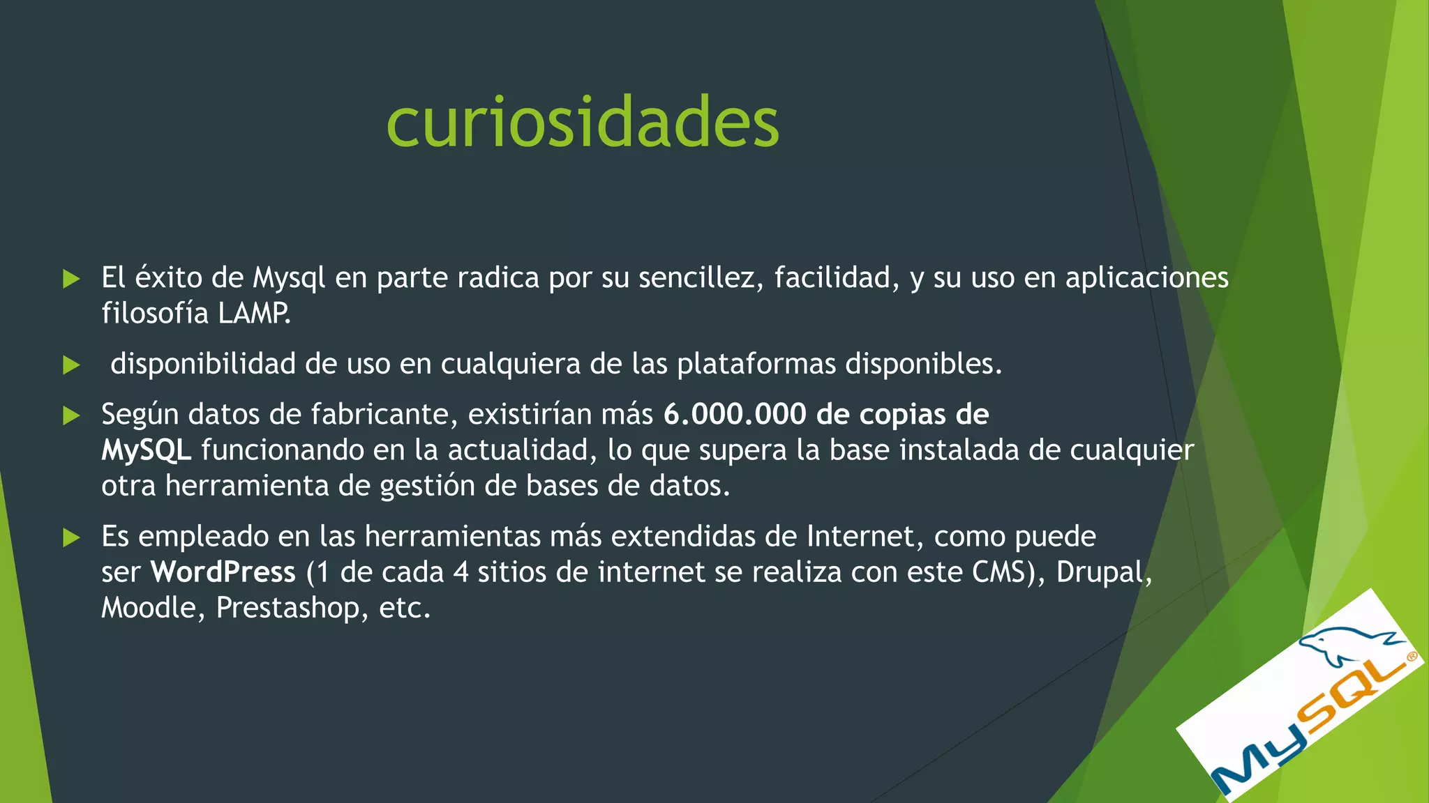 curiosidades
 El éxito de Mysql en parte radica por su sencillez, facilidad, y su uso en aplicaciones
filosofía LAMP.
 disponibilidad de uso en cualquiera de las plataformas disponibles.
 Según datos de fabricante, existirían más 6.000.000 de copias de
MySQL funcionando en la actualidad, lo que supera la base instalada de cualquier
otra herramienta de gestión de bases de datos.
 Es empleado en las herramientas más extendidas de Internet, como puede
ser WordPress (1 de cada 4 sitios de internet se realiza con este CMS), Drupal,
Moodle, Prestashop, etc.
 