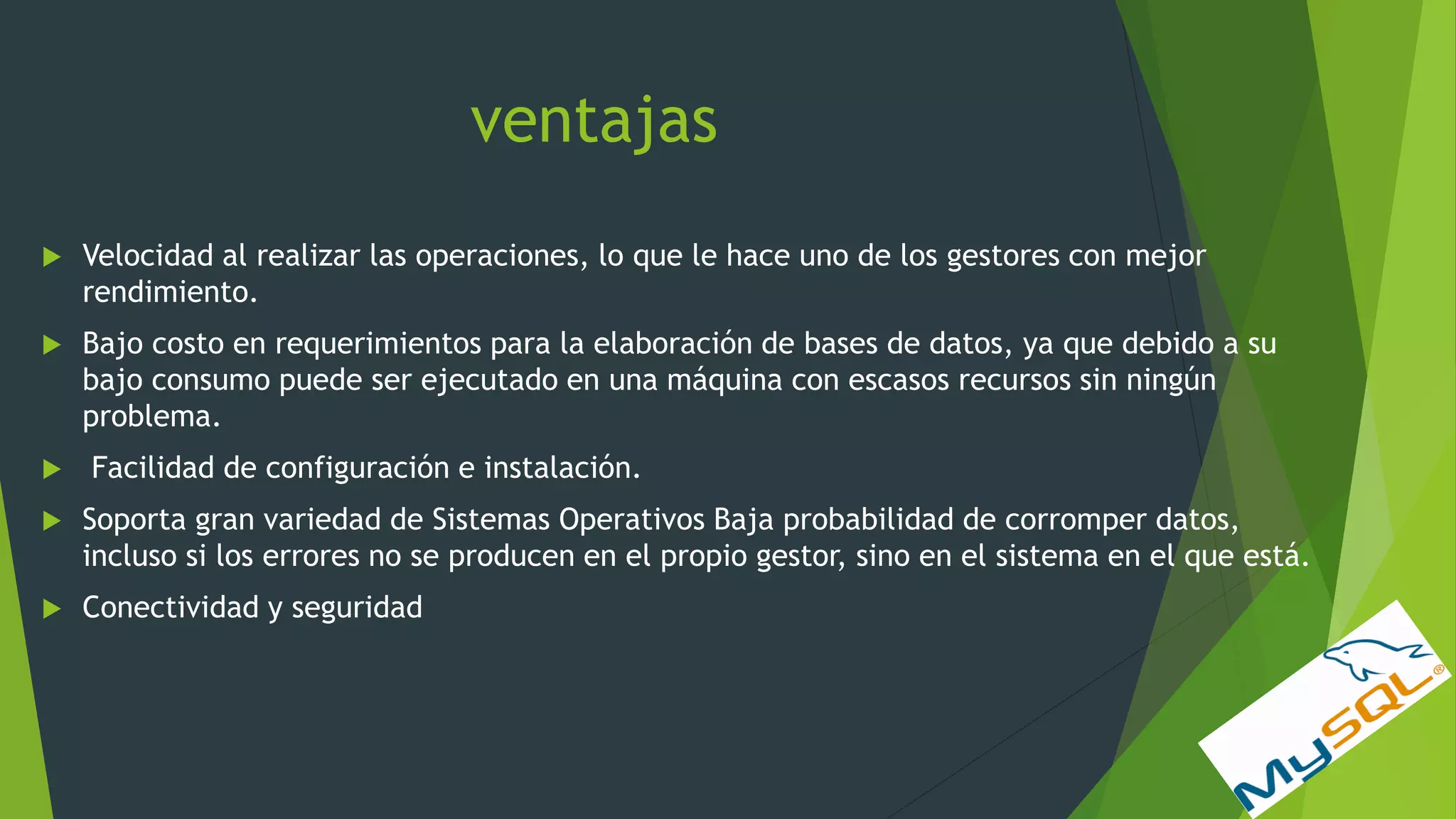ventajas
 Velocidad al realizar las operaciones, lo que le hace uno de los gestores con mejor
rendimiento.
 Bajo costo en requerimientos para la elaboración de bases de datos, ya que debido a su
bajo consumo puede ser ejecutado en una máquina con escasos recursos sin ningún
problema.
 Facilidad de configuración e instalación.
 Soporta gran variedad de Sistemas Operativos Baja probabilidad de corromper datos,
incluso si los errores no se producen en el propio gestor, sino en el sistema en el que está.
 Conectividad y seguridad
 
