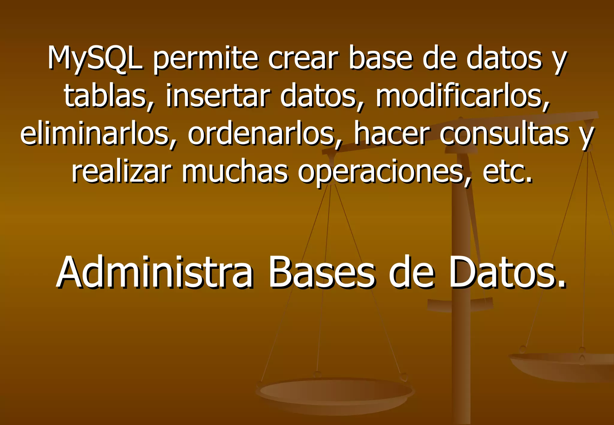 MySQL permite crear base de datos y
   tablas, insertar datos, modificarlos,
eliminarlos, ordenarlos, hacer consultas y
    realizar muchas operaciones, etc.


  Administra Bases de Datos.
 