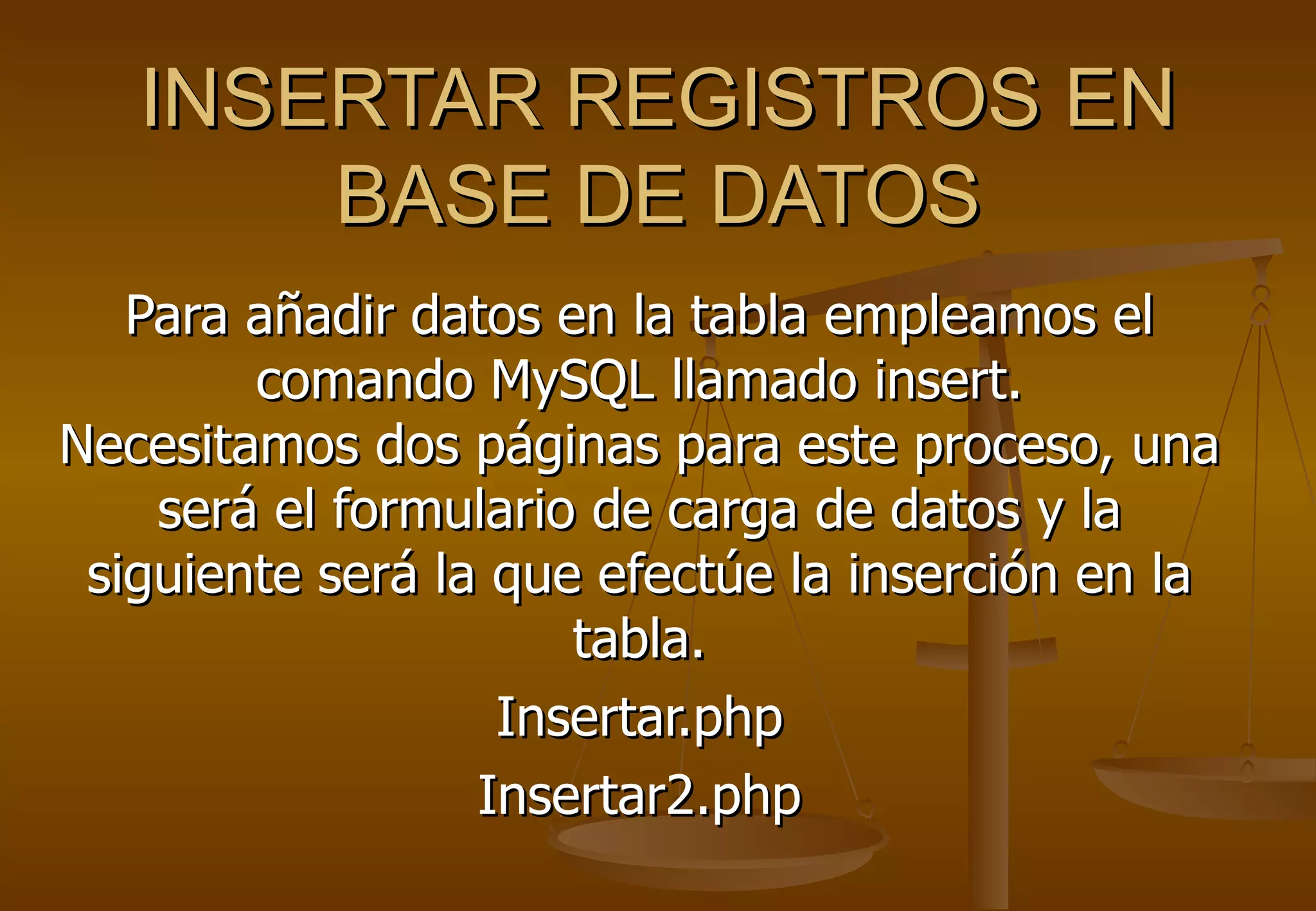 INSERTAR REGISTROS EN
       BASE DE DATOS
   Para añadir datos en la tabla empleamos el
        comando MySQL llamado insert.
Necesitamos dos páginas para este proceso, una
    será el formulario de carga de datos y la
 siguiente será la que efectúe la inserción en la
                      tabla.
                   Insertar.php
                  Insertar2.php
 