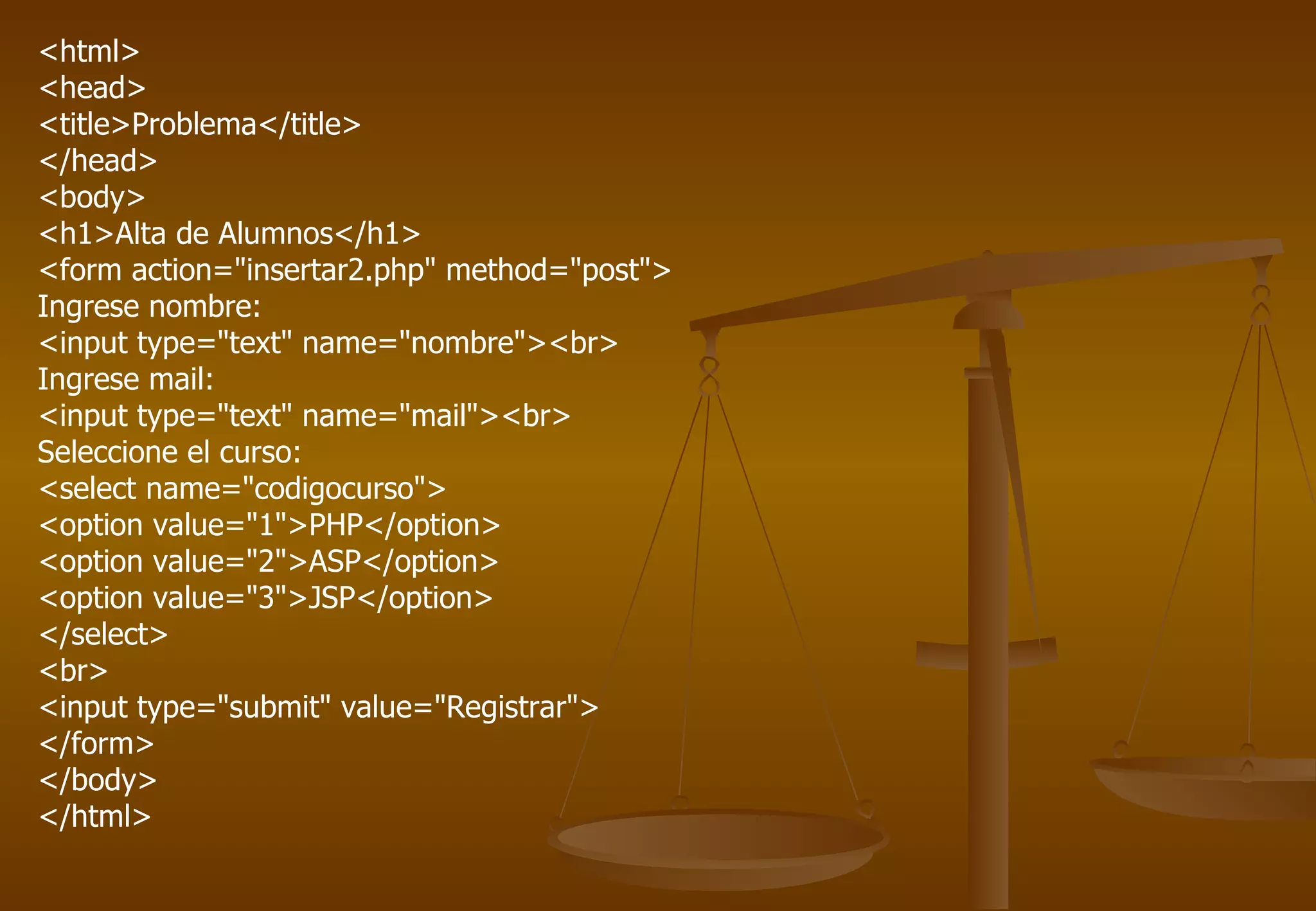 <html>
<head>
<title>Problema</title>
</head>
<body>
<h1>Alta de Alumnos</h1>
<form action="insertar2.php" method="post">
Ingrese nombre:
<input type="text" name="nombre"><br>
Ingrese mail:
<input type="text" name="mail"><br>
Seleccione el curso:
<select name="codigocurso">
<option value="1">PHP</option>
<option value="2">ASP</option>
<option value="3">JSP</option>
</select>
<br>
<input type="submit" value="Registrar">
</form>
</body>
</html>
 