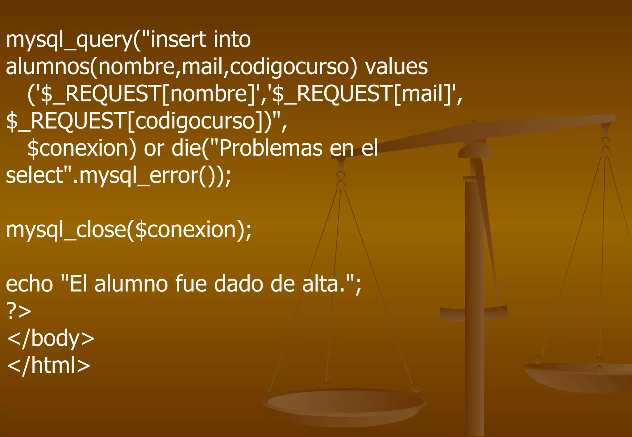 mysql_query("insert into
alumnos(nombre,mail,codigocurso) values
  ('$_REQUEST[nombre]','$_REQUEST[mail]',
$_REQUEST[codigocurso])",
  $conexion) or die("Problemas en el
select".mysql_error());

mysql_close($conexion);

echo "El alumno fue dado de alta.";
?>
</body>
</html>
 