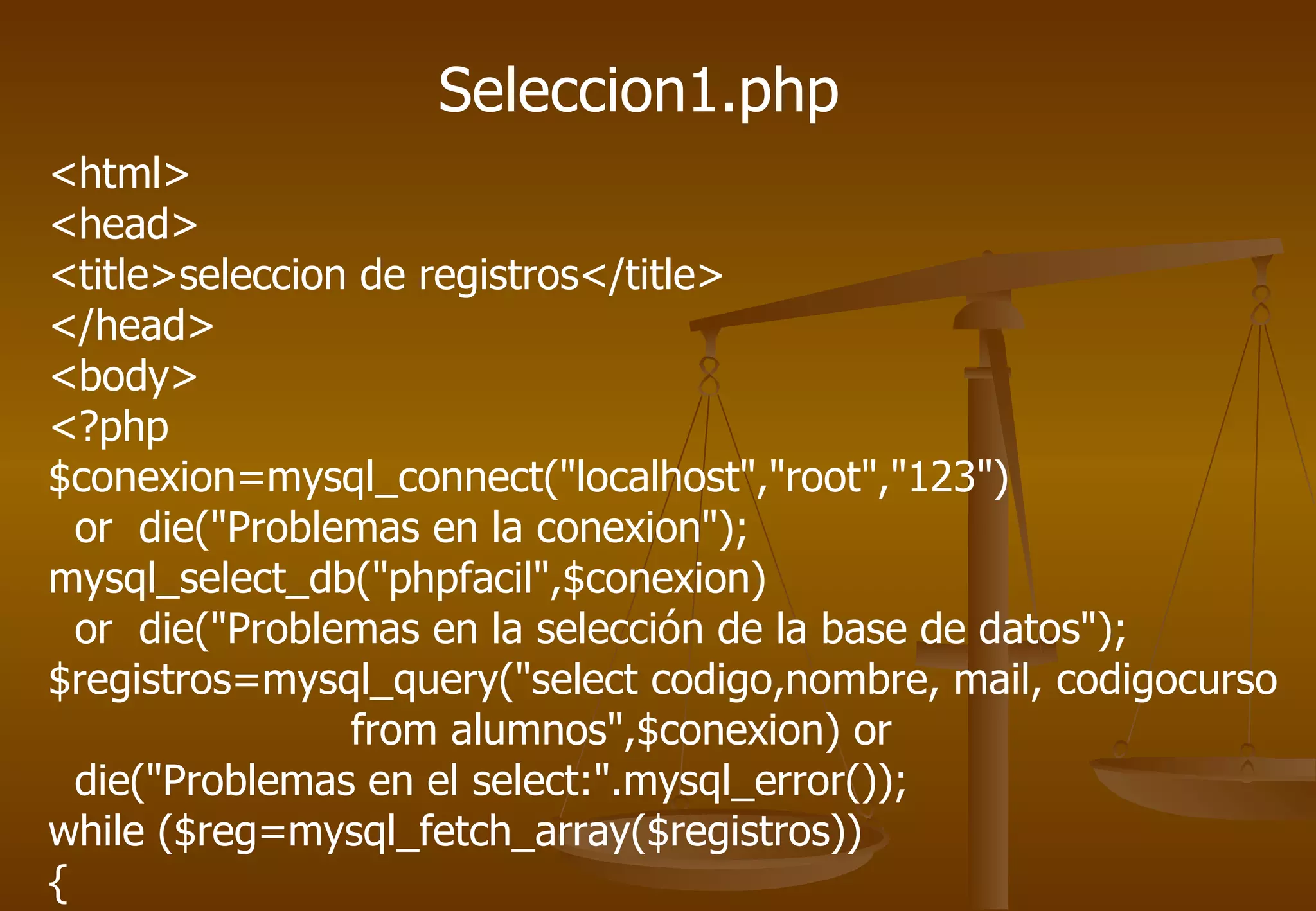 Seleccion1.php
<html>
<head>
<title>seleccion de registros</title>
</head>
<body>
<?php
$conexion=mysql_connect("localhost","root","123")
  or die("Problemas en la conexion");
mysql_select_db("phpfacil",$conexion)
  or die("Problemas en la selección de la base de datos");
$registros=mysql_query("select codigo,nombre, mail, codigocurso
                from alumnos",$conexion) or
  die("Problemas en el select:".mysql_error());
while ($reg=mysql_fetch_array($registros))
{
 