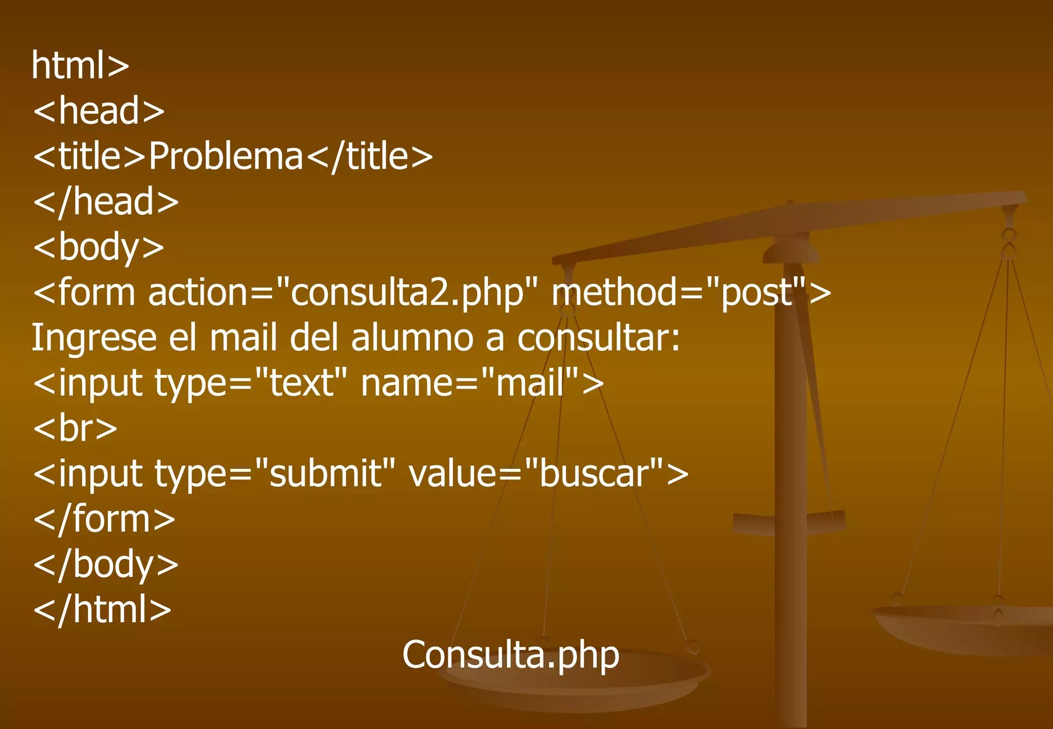 html>
<head>
<title>Problema</title>
</head>
<body>
<form action="consulta2.php" method="post">
Ingrese el mail del alumno a consultar:
<input type="text" name="mail">
<br>
<input type="submit" value="buscar">
</form>
</body>
</html>
                       Consulta.php
 