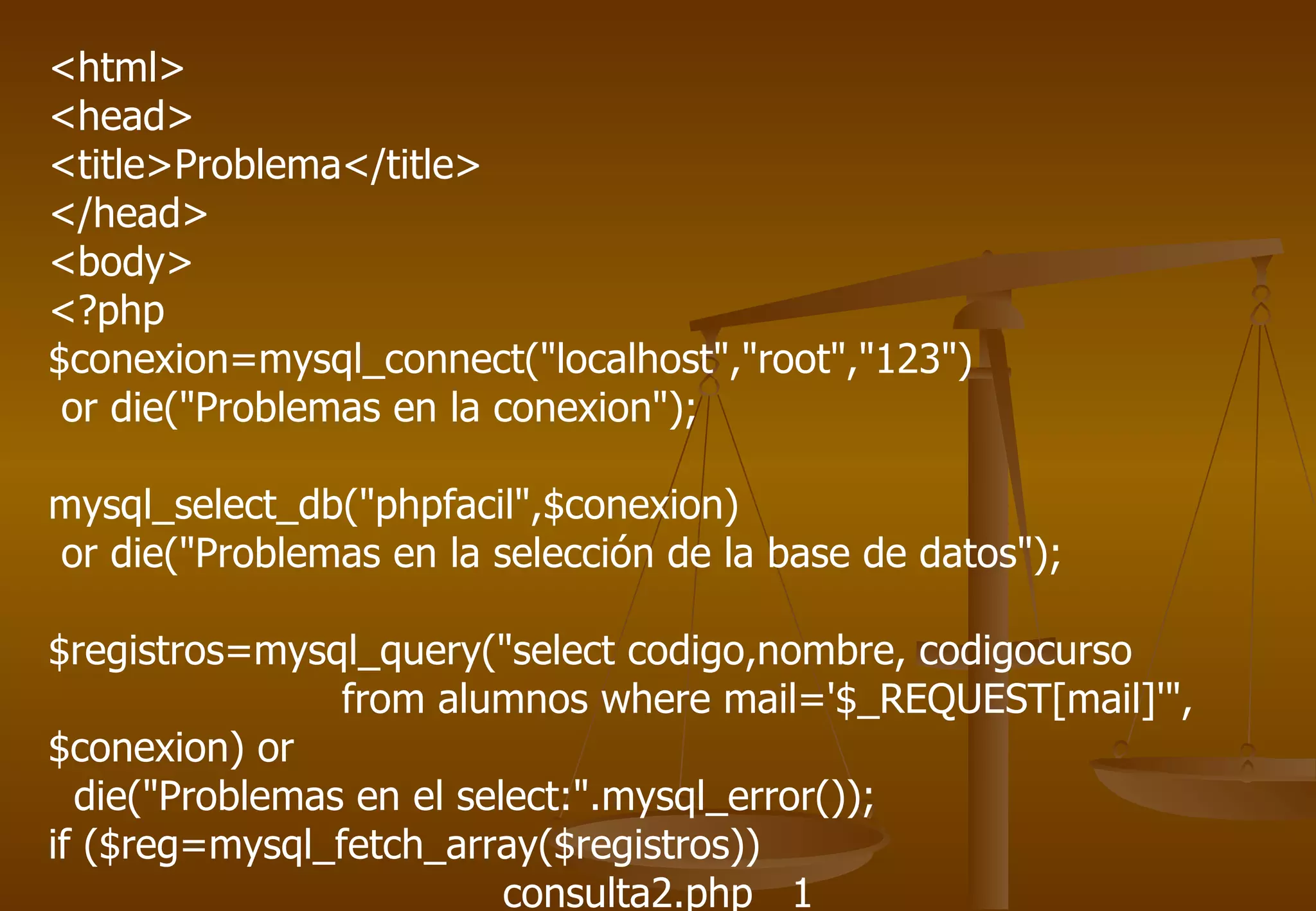 <html>
<head>
<title>Problema</title>
</head>
<body>
<?php
$conexion=mysql_connect("localhost","root","123")
 or die("Problemas en la conexion");

mysql_select_db("phpfacil",$conexion)
or die("Problemas en la selección de la base de datos");

$registros=mysql_query("select codigo,nombre, codigocurso
                from alumnos where mail='$_REQUEST[mail]'",
$conexion) or
  die("Problemas en el select:".mysql_error());
if ($reg=mysql_fetch_array($registros))
                          consulta2.php 1
 