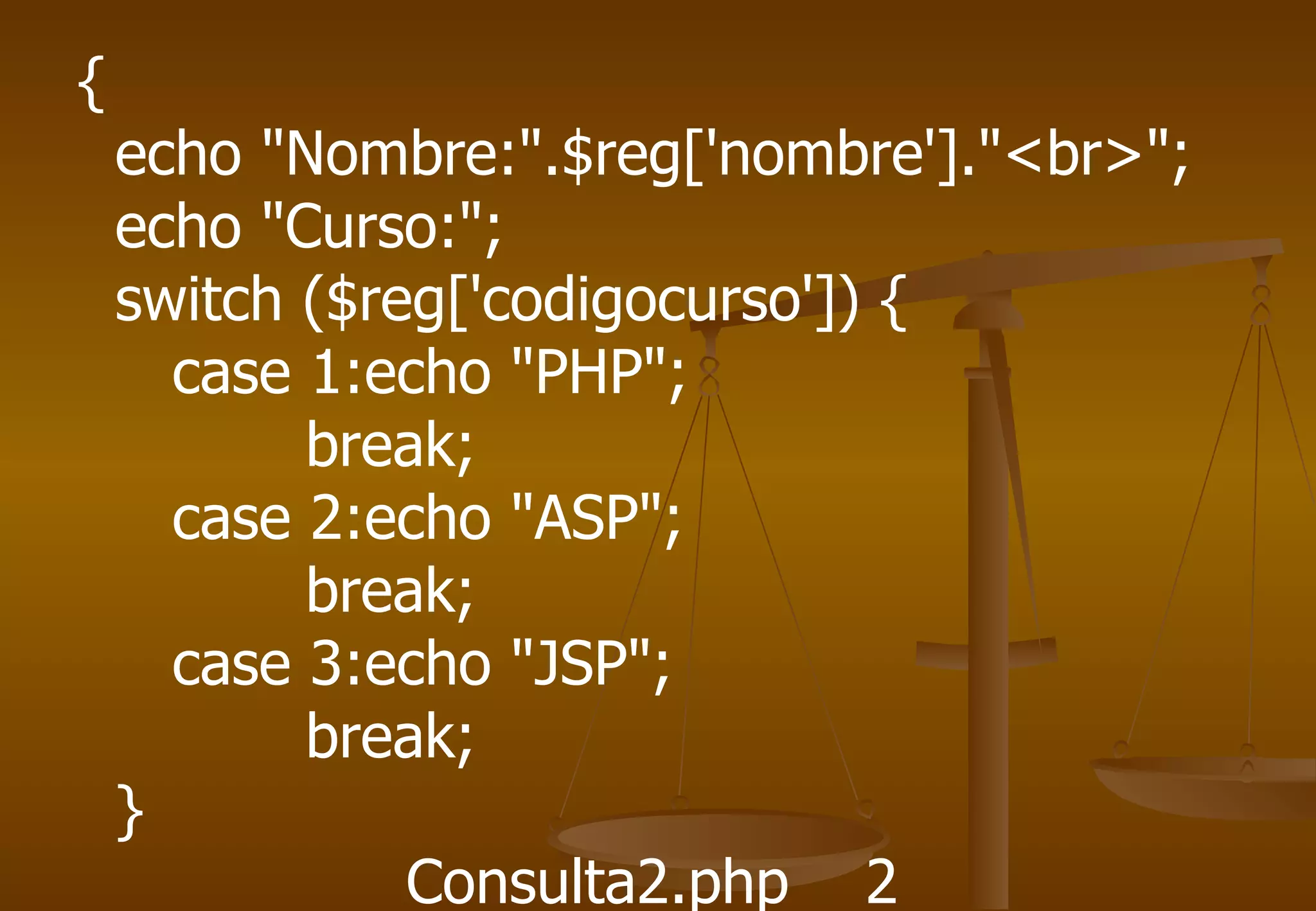 {
    echo "Nombre:".$reg['nombre']."<br>";
    echo "Curso:";
    switch ($reg['codigocurso']) {
      case 1:echo "PHP";
           break;
      case 2:echo "ASP";
           break;
      case 3:echo "JSP";
           break;
    }
               Consulta2.php 2
 