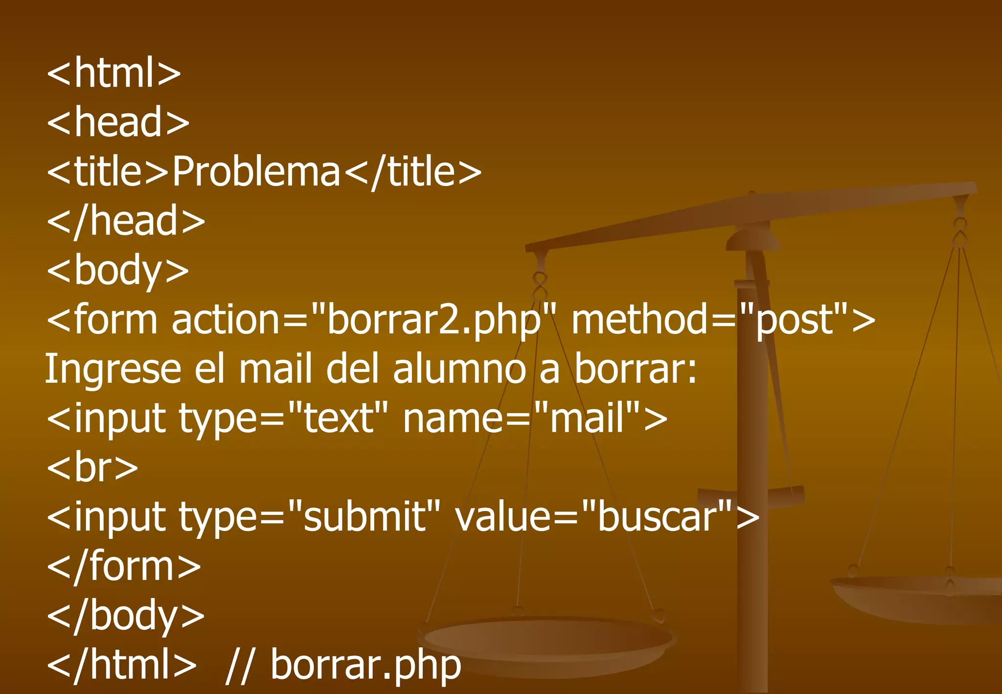 <html>
<head>
<title>Problema</title>
</head>
<body>
<form action="borrar2.php" method="post">
Ingrese el mail del alumno a borrar:
<input type="text" name="mail">
<br>
<input type="submit" value="buscar">
</form>
</body>
</html> // borrar.php
 