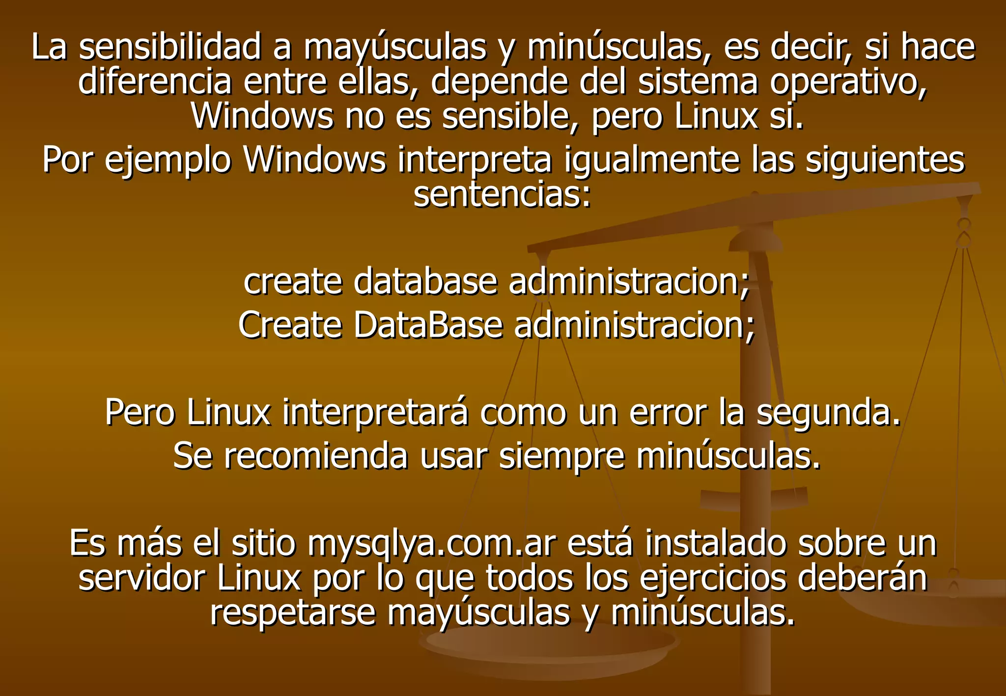 La sensibilidad a mayúsculas y minúsculas, es decir, si hace
   diferencia entre ellas, depende del sistema operativo,
          Windows no es sensible, pero Linux si.
 Por ejemplo Windows interpreta igualmente las siguientes
                         sentencias:

             create database administracion;
             Create DataBase administracion;

    Pero Linux interpretará como un error la segunda.
        Se recomienda usar siempre minúsculas.

  Es más el sitio mysqlya.com.ar está instalado sobre un
  servidor Linux por lo que todos los ejercicios deberán
          respetarse mayúsculas y minúsculas.
 
