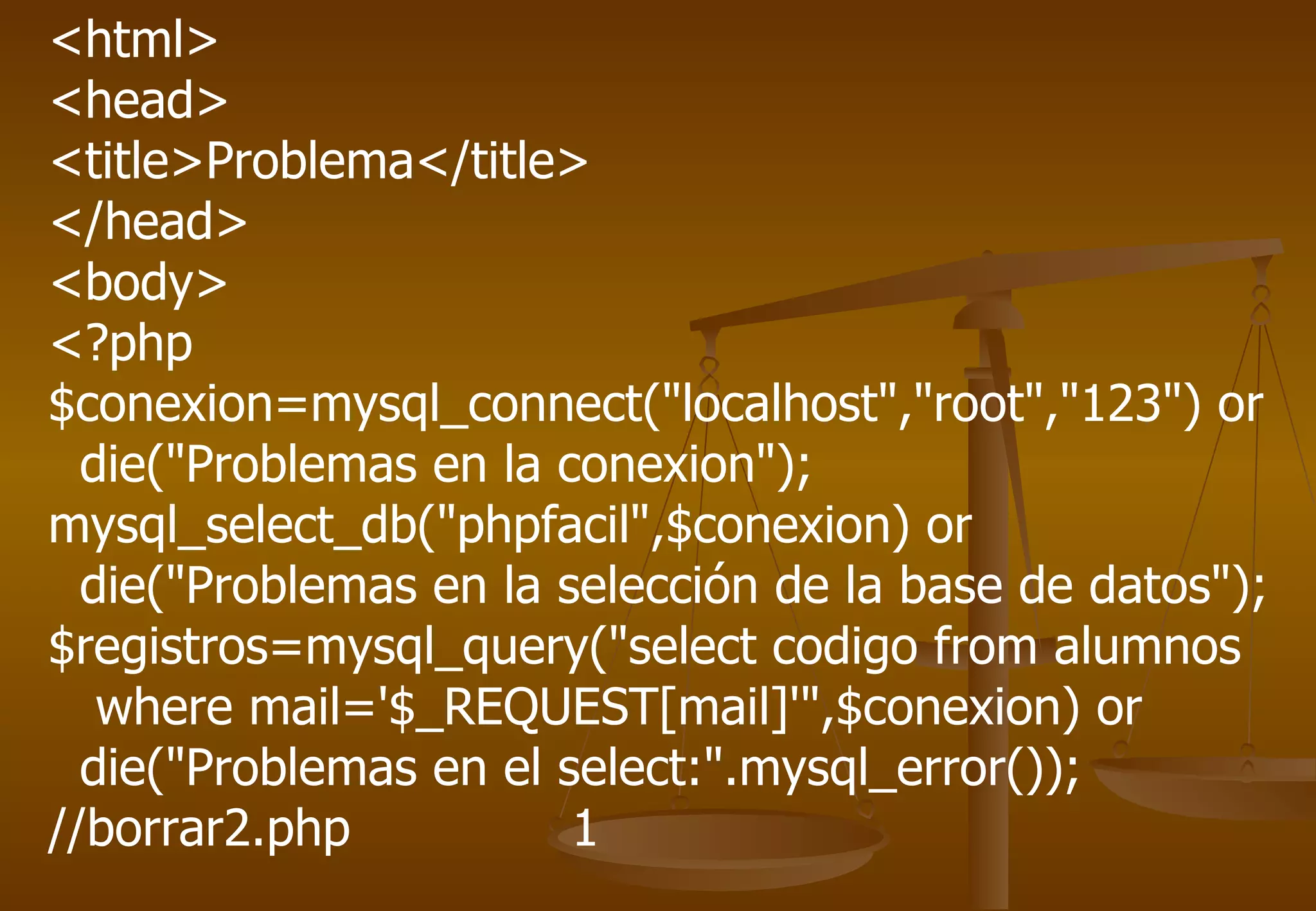 <html>
<head>
<title>Problema</title>
</head>
<body>
<?php
$conexion=mysql_connect("localhost","root","123") or
  die("Problemas en la conexion");
mysql_select_db("phpfacil",$conexion) or
  die("Problemas en la selección de la base de datos");
$registros=mysql_query("select codigo from alumnos
   where mail='$_REQUEST[mail]'",$conexion) or
  die("Problemas en el select:".mysql_error());
//borrar2.php           1
 