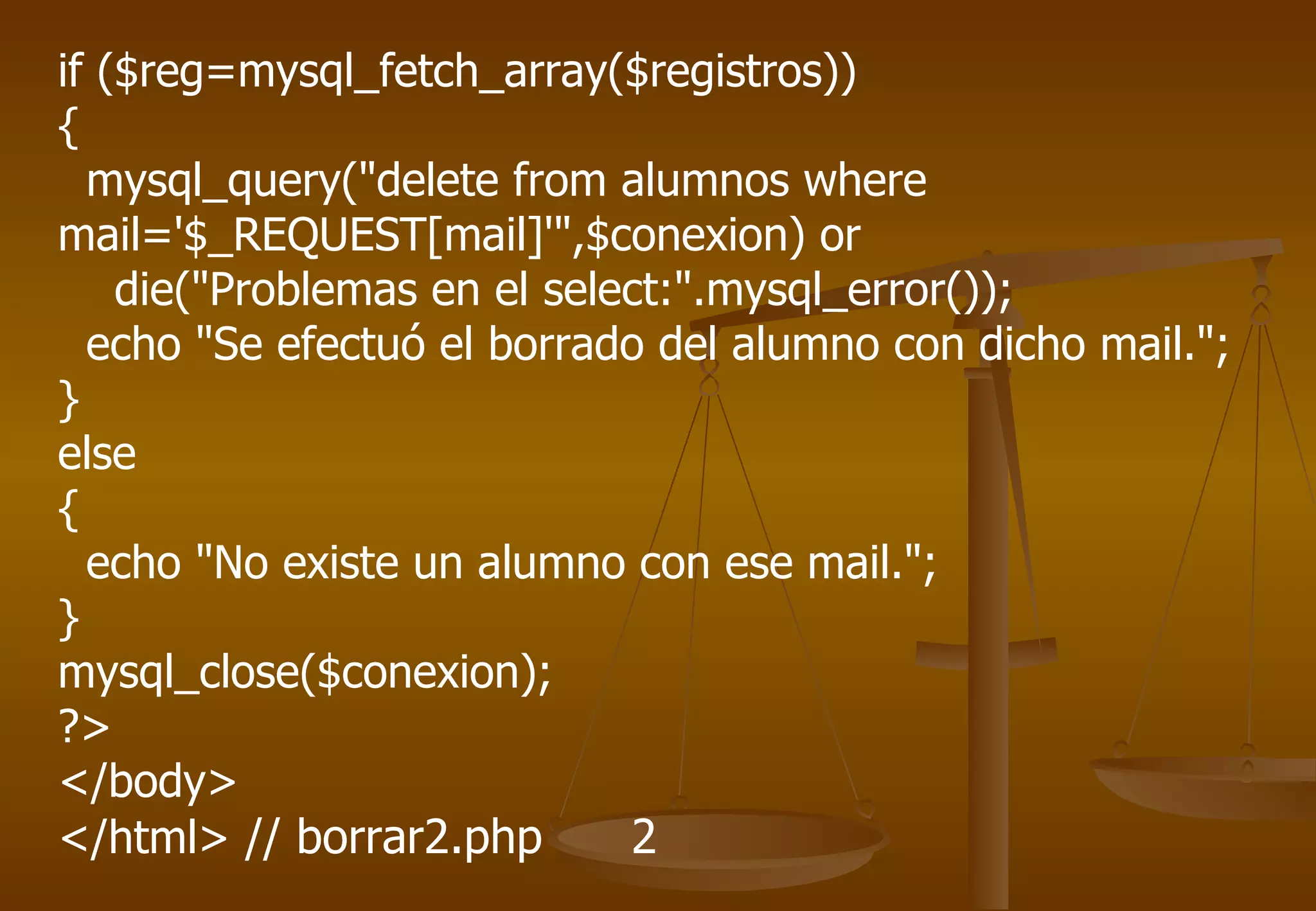 if ($reg=mysql_fetch_array($registros))
{
  mysql_query("delete from alumnos where
mail='$_REQUEST[mail]'",$conexion) or
    die("Problemas en el select:".mysql_error());
  echo "Se efectuó el borrado del alumno con dicho mail.";
}
else
{
  echo "No existe un alumno con ese mail.";
}
mysql_close($conexion);
?>
</body>
</html> // borrar2.php       2
 