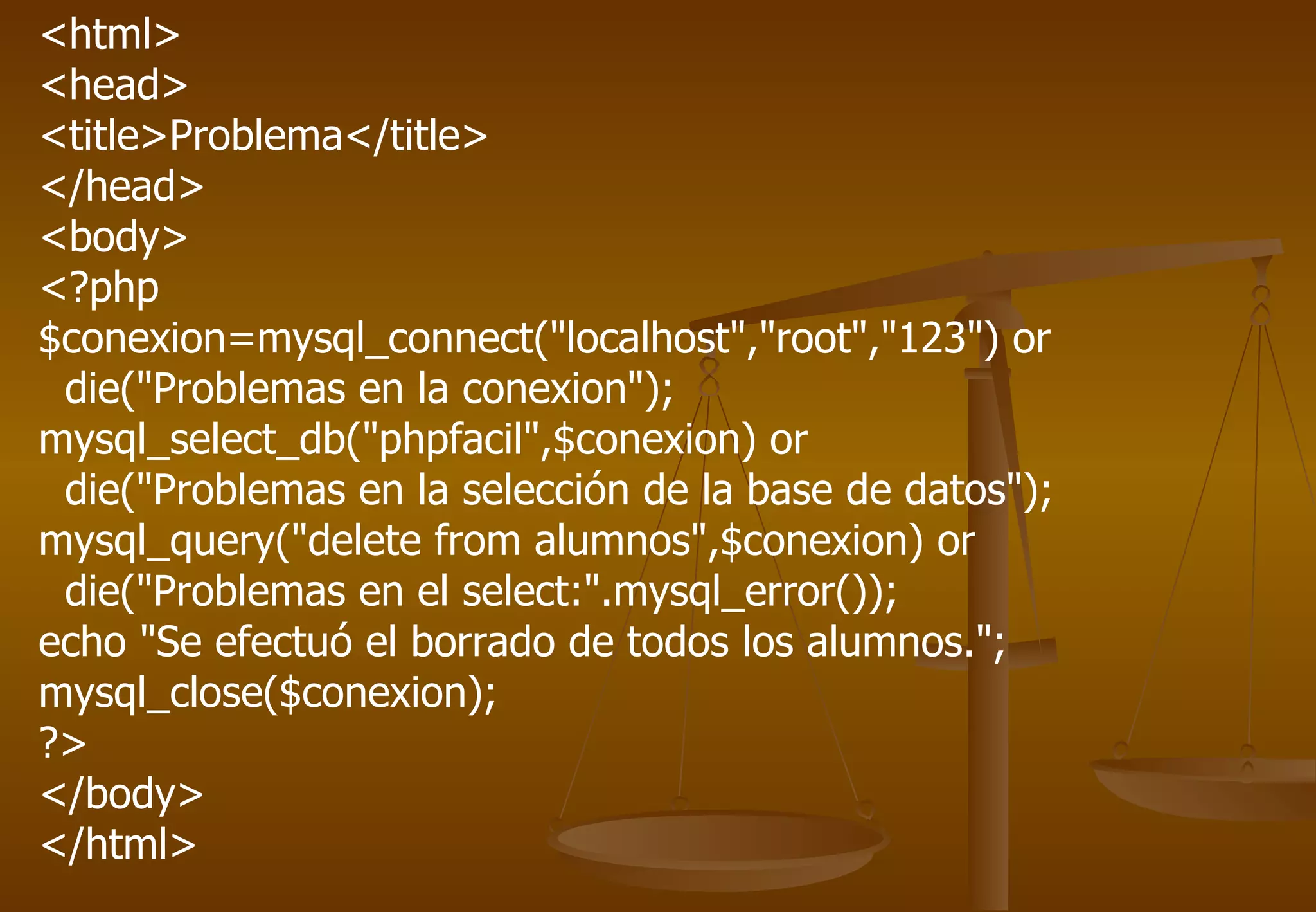 <html>
<head>
<title>Problema</title>
</head>
<body>
<?php
$conexion=mysql_connect("localhost","root","123") or
 die("Problemas en la conexion");
mysql_select_db("phpfacil",$conexion) or
 die("Problemas en la selección de la base de datos");
mysql_query("delete from alumnos",$conexion) or
 die("Problemas en el select:".mysql_error());
echo "Se efectuó el borrado de todos los alumnos.";
mysql_close($conexion);
?>
</body>
</html>
 