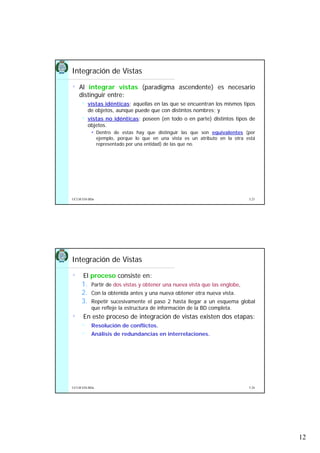 12
5.23UCLM ESI-BDa
Integración de Vistas
• Al integrar vistas (paradigma ascendente) es necesario
distinguir entre:
vistas idénticas: aquellas en las que se encuentran los mismos tipos
de objetos, aunque puede que con distintos nombres; y
vistas no idénticas: poseen (en todo o en parte) distintos tipos de
objetos.
Dentro de estas hay que distinguir las que son equivalentes (por
ejemplo, porque lo que en una vista es un atributo en la otra está
representado por una entidad) de las que no.
5.24UCLM ESI-BDa
Integración de Vistas
• El proceso consiste en:
1. Partir de dos vistas y obtener una nueva vista que las englobe,
2. Con la obtenida antes y una nueva obtener otra nueva vista.
3. Repetir sucesivamente el paso 2 hasta llegar a un esquema global
que refleje la estructura de información de la BD completa.
• En este proceso de integración de vistas existen dos etapas:
Resolución de conflictos.
Análisis de redundancias en interrelaciones.
 