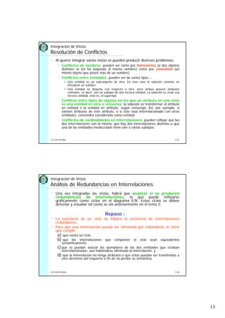 13
5.25UCLM ESI-BDa
Integración de Vistas
Resolución de Conflictos
• Al querer integrar varias vistas se pueden producir diversos problemas:
Conflictos de nombres: pueden ser tanto por homonimia (a dos objetos
distintos se les ha asignado el mismo nombre) como por sinonimia (un
mismo objeto que posee más de un nombre).
Conflictos entre entidades: pueden ser de varios tipos ...
Una entidad es un subconjunto de otra. En este caso la solución consiste en
introducir un subtipo.
Una entidad es disjunta con respecto a otra, pero ambas poseen atributos
comunes; es decir, son un subtipo de una tercera entidad. La solución es crear esa
tercera entidad, esto es, el supertipo.
Conflicto entre tipos de objetos en los que un atributo en una vista
es una entidad en otra o viceversa: la solución es transformar el atributo
en entidad o la entidad en atributo, según convenga. Así, por ejemplo, si
existen atributos de este atributo, o si éste está interrelacionado con otras
entidades, convendrá considerarlo como entidad.
Conflictos de cardinalidades en interrelaciones: pueden reflejar que las
dos interrelaciones son la misma, que hay dos interrelaciones distintas o que
una de las entidades involucradas tiene uno o varios subtipos.
5.26UCLM ESI-BDa
Integración de Vistas
Análisis de Redundancias en Interrelaciones
• Una vez integradas las vistas, habrá que analizar si se producen
redundancias de interrelaciones, lo que puede reflejarse
gráficamente como ciclos en el diagrama E/R. Estos ciclos se deben
detectar y estudiar tal como se vio anteriormente en el tema 2.
Repaso :
• La existencia de un ciclo no implica la existencia de interrelaciones
redundantes.
• Para que una interrelación pueda ser eliminada por redundante se tiene
que cumplir :
a) que exista un ciclo,
b) que las interrelaciones que componen el ciclo sean equivalentes
semánticamente,
c)que se puedan asociar los ejemplares de las dos entidades que estaban
interrelacionadas, aún habiéndose eliminado la interrelación, y
d) que la interrelación no tenga atributos o que éstos puedan ser transferidos a
otro elemento del esquema a fin de no perder su semántica.
 