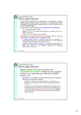 16
5.31UCLM ESI-BDa
Etapas del Diseño Lógico
Diseño Lógico Específico
• A partir del ELS obtenido en la etapa anterior, y teniendo en cuenta el
modelo lógico específico (MLE) en el que se va a implementar la BD,
se elabora el esquema lógico específico (ELE), que será descrito en el
LDD del SGBDR elegido.
• El paso del ELS al ELE conlleva un conocimiento del SGBD para:
Ver en que grado soporta el MLS;
Adaptar el ELS a las características específicas del SGBD que se va a
utilizar (a su MLE); y
Definir el ELE en la sintaxis propia del SGBD.
• Al estudiar la correspondencia entre los conceptos del MLS y los del
SGBD concreto pueden darse los siguientes casos:
El SGBD soporta todos los conceptos del MLS sin restricciones. La
transformación del ELS al ELE es prácticamente directa, sólo se ha de transcribir a
la sintaxis propia del SGBD utilizado (normalmente SQL).
El SGBD no soporta ciertos conceptos, o los soporta con restricciones. Se
deberán utilizar nuevos objetos, realizar una programación complementaria o, en
último caso, transferir a los programas restricciones no soportadas
convenientemente por el MLE.
5.32UCLM ESI-BDa
Etapas del Diseño Lógico
Diseño Lógico Específico
• Algunos aspectos en los que es necesaria una
transformación adicional, debido a que los conceptos
del MLS no son soportados por el MLE de los SGBDR
actuales, son:
Dominios: Si el SGBDR no permite sentencias para la definición
de dominios, existen dos opciones:
Al definir la columna de una tabla especificar el tipo de dato, la
longitud y (si el esquema lo permite) las restricciones pertinentes
(CHECK).
Construir un procedimiento que compruebe que los valores que se
pretenden insertar o modificar se encuentran en una tabla de una
sola columna (llamada tabla de dominio) que no sea susceptible de
inserción, borrado o modificación (tabla estática que sólo el ABD
podrá modificar).
 