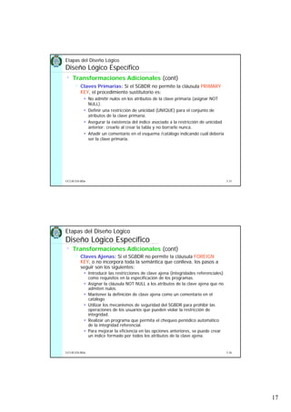 17
5.33UCLM ESI-BDa
Etapas del Diseño Lógico
Diseño Lógico Específico
• Transformaciones Adicionales (cont)
Claves Primarias: Si el SGBDR no permite la cláusula PRIMARY
KEY, el procedimiento sustitutorio es:
No admitir nulos en los atributos de la clave primaria (asignar NOT
NULL).
Definir una restricción de unicidad (UNIQUE) para el conjunto de
atributos de la clave primaria.
Asegurar la existencia del índice asociado a la restricción de unicidad
anterior: crearlo al crear la tabla y no borrarlo nunca.
Añadir un comentario en el esquema /catálogo indicando cuál debería
ser la clave primaria.
5.34UCLM ESI-BDa
Etapas del Diseño Lógico
Diseño Lógico Específico
• Transformaciones Adicionales (cont)
Claves Ajenas: Si el SGBDR no permite la cláusula FOREIGN
KEY, o no incorpora toda la semántica que conlleva, los pasos a
seguir son los siguientes:
Introducir las restricciones de clave ajena (integridades referenciales)
como requisitos en la especificación de los programas.
Asignar la cláusula NOT NULL a los atributos de la clave ajena que no
admiten nulos.
Mantener la definición de clave ajena como un comentario en el
catálogo.
Utilizar los mecanismos de seguridad del SGBDR para prohibir las
operaciones de los usuarios que pueden violar la restricción de
integridad.
Realizar un programa que permita el chequeo periódico automático
de la integridad referencial.
Para mejorar la eficiencia en las opciones anteriores, se puede crear
un índice formado por todos los atributos de la clave ajena.
 