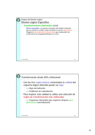 18
5.35UCLM ESI-BDa
Etapas del Diseño Lógico
Diseño Lógico Específico
• Transformaciones Adicionales (cont)
Otros conceptos: Los demás conceptos del modelo relacional
que no existan en el MLE suelen necesitar el uso de disparadores
(triggers) o procedimientos almacenados que comprueben las
restricciones de integridad definidas en el ELS.
5.36UCLM ESI-BDa
Transformación desde EER a Relacional
• Con las tres reglas básicas comentadas la calidad del
esquema lógico obtenido puede ser baja
=> Baja normalización
=> Problemas de redundancias
• Para mejorar esta calidad se utiliza una colección de
reglas de transformación más elaboradas
=> Esquemas relacionales que requieren después poca
optimización (normalización)
 