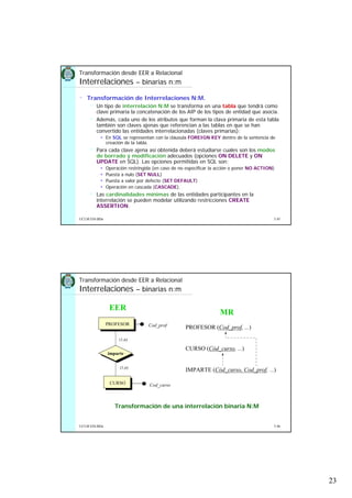 23
5.45UCLM ESI-BDa
• Transformación de Interrelaciones N:M.
Un tipo de interrelación N:M se transforma en una tabla que tendrá como
clave primaria la concatenación de los AIP de los tipos de entidad que asocia.
Además, cada uno de los atributos que forman la clava primaria de esta tabla
también son claves ajenas que referencian a las tablas en que se han
convertido las entidades interrelacionadas (claves primarias):
En SQL se representan con la cláusula FOREIGN KEY dentro de la sentencia de
creación de la tabla.
Para cada clave ajena así obtenida deberá estudiarse cuales son los modos
de borrado y modificación adecuados (opciones ON DELETE y ON
UPDATE en SQL). Las opciones permitidas en SQL son:
Operación restringida (en caso de no especificar la acción o poner NO ACTION)
Puesta a nulo (SET NULL)
Puesta a valor por defecto (SET DEFAULT)
Operación en cascada (CASCADE).
Las cardinalidades mínimas de las entidades participantes en la
interrelación se pueden modelar utilizando restricciones CREATE
ASSERTION.
Transformación desde EER a Relacional
Interrelaciones – binarias n:m
5.46UCLM ESI-BDa
Transformación de una interrelación binaria N:M
CURSO
PROFESOR
imparte
Cod_curso
Cod_prof
(1,n)
(1,n)
EER
MR
PROFESOR (Cod_prof, ...)
CURSO (Cód_curso, ...)
IMPARTE (Cód_curso, Cod_prof, ...)
Transformación desde EER a Relacional
Interrelaciones – binarias n:m
 