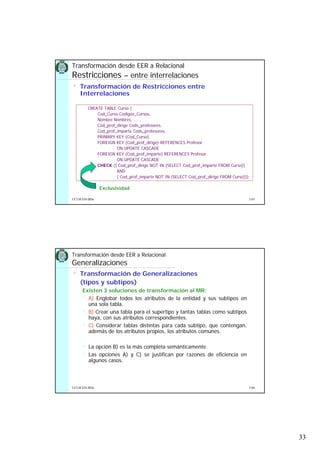 33
5.65UCLM ESI-BDa
• Transformación de Restricciones entre
Interrelaciones
Transformación desde EER a Relacional
Restricciones – entre interrelaciones
Exclusividad
CREATE TABLE Curso (
Cod_Curso Codigos_Cursos,
Nombre Nombres, …. ,
Cod_prof_dirige Cods_profesores,
Cod_prof_imparte Cods_profesores,
PRIMARY KEY (Cod_Curso)
FOREIGN KEY (Cod_prof_dirige) REFERENCES Profesor
ON UPDATE CASCADE
FOREIGN KEY (Cod_prof_imparte) REFERENCES Profesor
ON UPDATE CASCADE
CHECK (( Cod_prof_dirige NOT IN (SELECT Cod_prof_imparte FROM Curso))
AND
( Cod_prof_imparte NOT IN (SELECT Cod_prof_dirige FROM Curso)));
5.66UCLM ESI-BDa
• Transformación de Generalizaciones
(tipos y subtipos)
Existen 3 soluciones de transformación al MR:
A) Englobar todos los atributos de la entidad y sus subtipos en
una sola tabla.
B) Crear una tabla para el supertipo y tantas tablas como subtipos
haya, con sus atributos correspondientes.
C) Considerar tablas distintas para cada subtipo, que contengan,
además de los atributos propios, los atributos comunes.
La opción B) es la más completa semánticamente.
Las opciones A) y C) se justifican por razones de eficiencia en
algunos casos.
Transformación desde EER a Relacional
Generalizaciones
 
