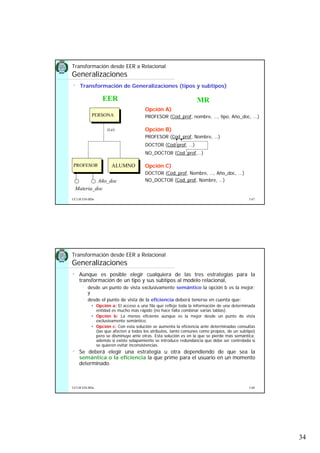 34
5.67UCLM ESI-BDa
• Transformación de Generalizaciones (tipos y subtipos)
PROFESOR ALUMNO
PERSONA
Año_doc
Materia_doc
Transformación desde EER a Relacional
Generalizaciones
(t,e)
EER
Opción A)
PROFESOR (Cod_prof, nombre, …, tipo, Año_doc, ...)
Opción B)
PROFESOR (Cod_prof, Nombre, …)
DOCTOR (Cod-prof, …)
NO_DOCTOR (Cod_prof,…)
Opción C)
DOCTOR (Cod_prof, Nombre, …, Año_doc, ...)
NO_DOCTOR (Cod_prof, Nombre, …)
MR
5.68UCLM ESI-BDa
• Aunque es posible elegir cualquiera de las tres estrategias para la
transformación de un tipo y sus subtipos al modelo relacional,
desde un punto de vista exclusivamente semántico la opción b es la mejor;
y
desde el punto de vista de la eficiencia deberá tenerse en cuenta que:
Opción a: El acceso a una fila que refleje toda la información de una determinada
entidad es mucho más rápido (no hace falta combinar varias tablas).
Opción b: La menos eficiente aunque es la mejor desde un punto de vista
exclusivamente semántico.
Opción c: Con esta solución se aumenta la eficiencia ante determinadas consultas
(las que afecten a todos los atributos, tanto comunes como propios, de un subtipo)
pero se disminuye ante otras. Esta solución es en la que se pierde más semántica;
además si existe solapamiento se introduce redundancia que debe ser controlada si
se quieren evitar inconsistencias.
• Se deberá elegir una estrategia u otra dependiendo de que sea la
semántica o la eficiencia la que prime para el usuario en un momento
determinado.
Transformación desde EER a Relacional
Generalizaciones
 