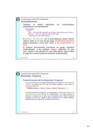 35
5.69UCLM ESI-BDa
• También se deben especificar las restricciones
semánticas correspondientes
Por ejemplo:
CHECK (
(Tipo = ‘NO_DOCTOR’ AND Año_doc IS NULL AND Materia_doc IS NULL)
OR (Tipo= “DOCTOR” AND Año_doc IS NOT NULL
AND Materia_doc IS NOT NULL) )
• El atributo discriminante de la generalización podrá admitir
valores nulos en el caso de que haya recubrimiento parcial y
deberá declararse como NOT NULL si el recubrimiento es
total.
• El atributo discriminante constituirá un grupo repetitivo
(multivaluado), si los subtipos solapan, debiendo, en este
caso, separar este atributo en una tabla aparte según indica
la regla de transformación de atributos multivaluados.
Transformación desde EER a Relacional
Generalizaciones
5.70UCLM ESI-BDa
• Transformación de la Dimensión Temporal
En el caso de que en el esquema EER aparezca el tiempo como un tipo de
entidad, se tratará como otro tipo de entidad cualquiera y, por tanto, se
creará una tabla más:
TIEMPO (Fecha_I, Fecha_F, Hora_I, Hora_F, Minutos_I, ...)
Cuando la dimensión temporal se ha representado a través de atributos de
interrelación de tipo FECHA, la transformación en el MLS consiste en
pasarlos a columnas de la tabla que corresponda, pero teniendo especial
cuidado a la hora de elegir la clave primaria de la tabla resultante,
dependiendo de los supuestos semánticos del entorno.
Transformación desde EER a Relacional
Dimensión Temporal
 