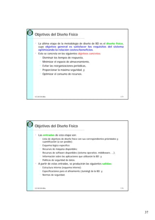 37
5.73UCLM ESI-BDa
• La última etapa de la metodología de diseño de BD es el diseño físico,
cuyo objetivo general es satisfacer los requisitos del sistema
optimizando la relación costes/beneficios.
• Esto se concreta en los siguientes objetivos concretos:
Disminuir los tiempos de respuesta,
Minimizar el espacio de almacenamiento,
Evitar las reorganizaciones periódicas,
Proporcionar la máxima seguridad, y
Optimizar el consumo de recursos.
Objetivos del Diseño Físico
5.74UCLM ESI-BDa
• Las entradas de esta etapa son:
Lista de objetivos de diseño físico con sus correspondientes prioridades y
cuantificación (a ser posible);
Esquema lógico específico;
Recursos de máquina disponibles;
Recursos de software disponibles (sistema operativo, middleware, ...);
Información sobre las aplicaciones que utilizarán la BD; y
Políticas de seguridad de datos.
• A partir de estas entradas, se producirán las siguientes salidas:
Estructura interna (esquema interno);
Especificaciones para el afinamiento (tunning) de la BD; y
Normas de seguridad.
Objetivos del Diseño Físico
 