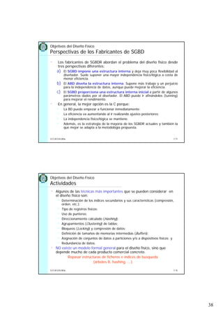 38
5.75UCLM ESI-BDa
• Los fabricantes de SGBDR abordan el problema del diseño físico desde
tres perspectivas diferentes:
a) El SGBD impone una estructura interna y deja muy poca flexibilidad al
diseñador. Suele suponer una mayor independencia físico/lógica a costa de
menor eficiencia.
b) El ABD diseña la estructura interna. Supone más trabajo y un perjuicio
para la independencia de datos, aunque puede mejorar la eficiencia.
c) El SGBD proporciona una estructura interna inicial a partir de algunos
parámetros dados por el diseñador. El ABD puede ir afinándolos (tunning)
para mejorar el rendimiento.
• En general, la mejor opción es la C porque:
La BD puede empezar a funcionar inmediatamente;
La eficiencia va aumentando al ir realizando ajustes posteriores;
La independencia físico/lógica se mantiene.
Además, es la estrategia de la mayoría de los SGBDR actuales y también la
que mejor se adapta a la metodología propuesta.
Objetivos del Diseño Físico
Perspectivas de los Fabricantes de SGBD
5.76UCLM ESI-BDa
• Algunos de las técnicas más importantes que se pueden considerar en
el diseño físico son:
Determinación de los índices secundarios y sus características (compresión,
orden, etc.);
Tipo de registros físicos;
Uso de punteros;
Direccionamiento calculado (Hashing);
Agrupamientos (Clustering) de tablas;
Bloqueos (Locking) y compresión de datos;
Definición de tamaños de memorias intermedias (Buffers);
Asignación de conjuntos de datos a particiones y/o a dispositivos físicos; y
Redundancia de datos.
• NO existe un modelo formal general para el diseño físico, sino que
depende mucho de cada producto comercial concreto.
Repasar estructuras de ficheros e índices de busqueda
(árboles B, hashing, ...)
Objetivos del Diseño Físico
Actividades
 