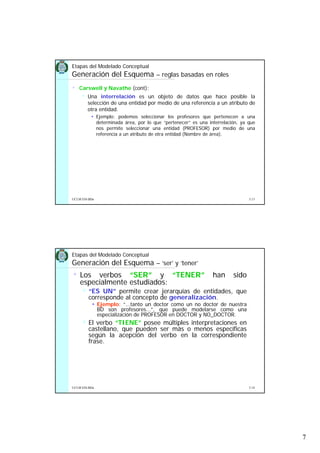 7
5.13UCLM ESI-BDa
Etapas del Modelado Conceptual
Generación del Esquema – reglas basadas en roles
• Carswell y Navathe (cont):
Una interrelación es un objeto de datos que hace posible la
selección de una entidad por medio de una referencia a un atributo de
otra entidad.
Ejemplo: podemos seleccionar los profesores que pertenecen a una
determinada área, por lo que “pertenecer” es una interrelación, ya que
nos permite seleccionar una entidad (PROFESOR) por medio de una
referencia a un atributo de otra entidad (Nombre de área).
5.14UCLM ESI-BDa
Etapas del Modelado Conceptual
Generación del Esquema – ‘ser’ y ‘tener’
• Los verbos “SER” y “TENER” han sido
especialmente estudiados:
“ES UN” permite crear jerarquías de entidades, que
corresponde al concepto de generalización.
Ejemplo: “...tanto un doctor como un no doctor de nuestra
BD son profesores...”, que puede modelarse como una
especialización de PROFESOR en DOCTOR y NO_DOCTOR.
El verbo “TIENE” posee múltiples interpretaciones en
castellano, que pueden ser más o menos específicas
según la acepción del verbo en la correspondiente
frase.
 