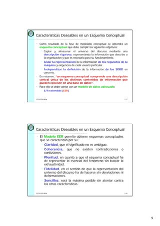 9
5.17UCLM ESI-BDa
Características Deseables en un Esquema Conceptual
• Como resultado de la fase de modelado conceptual se obtendrá un
esquema conceptual que debe cumplir los siguientes objetivos:
Captar y almacenar el universo del discurso mediante una
descripción rigurosa, representando la información que describe a
la organización y que es necesaria para su funcionamiento.
Aislar la representación de la información de los requisitos de la
máquina y exigencias de cada usuario particular.
Independizar la definición de la información de los SGBD en
concreto.
• En resumen, “un esquema conceptual comprende una descripción
central única de los distintos contenidos de información que
pueden coexistir en una base de datos”.
• Para ello se debe contar con un modelo de datos adecuado:
E/R extendido (EER)
5.18UCLM ESI-BDa
Características Deseables en un Esquema Conceptual
• El Modelo EER permite obtener esquemas conceptuales
que se caracterizan por su:
Claridad, que el significado no es ambiguo.
Coherencia, que no existen contradicciones o
confusiones.
Plenitud, en cuanto a que el esquema conceptual ha
de representar lo esencial del fenómeno sin buscar la
exhaustividad.
Fidelidad, en el sentido de que la representación del
universo del discurso ha de hacerse sin desviaciones ni
deformaciones.
Sencillez, será la máxima posible sin atentar contra
las otras características.
 