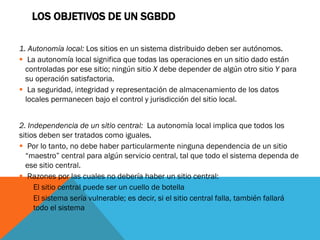 LOS OBJETIVOS DE UN SGBDD

1. Autonomía local: Los sitios en un sistema distribuido deben ser autónomos.
 La autonomía local significa que todas las operaciones en un sitio dado están
  controladas por ese sitio; ningún sitio X debe depender de algún otro sitio Y para
  su operación satisfactoria.
 La seguridad, integridad y representación de almacenamiento de los datos
  locales permanecen bajo el control y jurisdicción del sitio local.


2. Independencia de un sitio central: La autonomía local implica que todos los
sitios deben ser tratados como iguales.
 Por lo tanto, no debe haber particularmente ninguna dependencia de un sitio
  “maestro” central para algún servicio central, tal que todo el sistema dependa de
  ese sitio central.
 Razones por las cuales no debería haber un sitio central:
    El sitio central puede ser un cuello de botella
    El sistema sería vulnerable; es decir, si el sitio central falla, también fallará
     todo el sistema
 