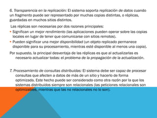 6. Transparencia en la replicación: El sistema soporta replicación de datos cuando
un fragmento puede ser representado por muchas copias distintas, o réplicas,
guardadas en muchos sitios distintos.
 Las réplicas son necesarias por dos razones principales:
 Significan un mejor rendimiento (las aplicaciones pueden operar sobre las copias
  locales en lugar de tener que comunicarse con sitios remotos).
 Pueden significar una mejor disponibilidad (un objeto replicado permanece
  disponible para su procesamiento, mientras esté disponible al menos una copia).
Por supuesto, la principal desventaja de las réplicas es que al actualizarlas es
   necesario actualizar todas: el problema de la propagación de la actualización.


7. Procesamiento de consultas distribuidas: El sistema debe ser capaz de procesar
    consultas que afecten a datos de más de un sitio y hacerlo de forma
    optimizada. Este hecho puede ser considerado como otra razón por la que los
    sistemas distribuidos siempre son relacionales (las peticiones relacionales son
    optimizables, mientras que las no relacionales no lo son).
 