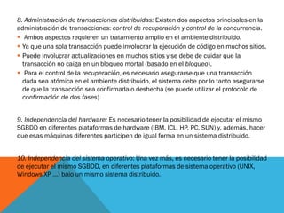 8. Administración de transacciones distribuidas: Existen dos aspectos principales en la
administración de transacciones: control de recuperación y control de la concurrencia.
 Ambos aspectos requieren un tratamiento amplio en el ambiente distribuido.
 Ya que una sola transacción puede involucrar la ejecución de código en muchos sitios.
 Puede involucrar actualizaciones en muchos sitios y se debe de cuidar que la
  transacción no caiga en un bloqueo mortal (basado en el bloqueo).
 Para el control de la recuperación, es necesario asegurarse que una transacción
  dada sea atómica en el ambiente distribuido, el sistema debe por lo tanto asegurarse
  de que la transacción sea confirmada o deshecha (se puede utilizar el protocolo de
  confirmación de dos fases).


9. Independencia del hardware: Es necesario tener la posibilidad de ejecutar el mismo
SGBDD en diferentes plataformas de hardware (IBM, ICL, HP, PC, SUN) y, además, hacer
que esas máquinas diferentes participen de igual forma en un sistema distribuido.


10. Independencia del sistema operativo: Una vez más, es necesario tener la posibilidad
de ejecutar el mismo SGBDD, en diferentes plataformas de sistema operativo (UNIX,
Windows XP …) bajo un mismo sistema distribuido.
 