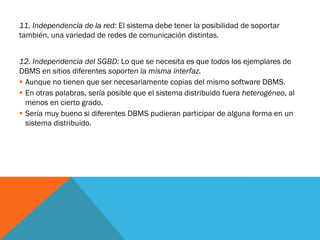 11. Independencia de la red: El sistema debe tener la posibilidad de soportar
también, una variedad de redes de comunicación distintas.


12. Independencia del SGBD: Lo que se necesita es que todos los ejemplares de
DBMS en sitios diferentes soporten la misma interfaz.
 Aunque no tienen que ser necesariamente copias del mismo software DBMS.
 En otras palabras, sería posible que el sistema distribuido fuera heterogéneo, al
  menos en cierto grado.
 Sería muy bueno si diferentes DBMS pudieran participar de alguna forma en un
  sistema distribuido.
 