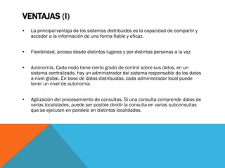VENTAJAS (I)
•   La principal ventaja de los sistemas distribuidos es la capacidad de compartir y
    acceder a la información de una forma fiable y eficaz.


•   Flexibilidad, acceso desde distintos lugares y por distintas personas a la vez


•   Autonomía, Cada nodo tiene cierto grado de control sobre sus datos, en un
    sistema centralizado, hay un administrador del sistema responsable de los datos
    a nivel global. En base de datos distribuidas, cada administrador local puede
    tener un nivel de autonomía.


•   Agilización del procesamiento de consultas. Si una consulta comprende datos de
    varias localidades, puede ser posible dividir la consulta en varias subconsultas
    que se ejecuten en paralelo en distintas localidades.
 