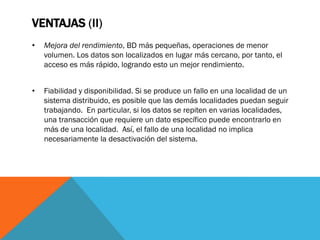 VENTAJAS (II)
•   Mejora del rendimiento, BD más pequeñas, operaciones de menor
    volumen. Los datos son localizados en lugar más cercano, por tanto, el
    acceso es más rápido, logrando esto un mejor rendimiento.


•   Fiabilidad y disponibilidad. Si se produce un fallo en una localidad de un
    sistema distribuido, es posible que las demás localidades puedan seguir
    trabajando. En particular, si los datos se repiten en varias localidades,
    una transacción que requiere un dato específico puede encontrarlo en
    más de una localidad. Así, el fallo de una localidad no implica
    necesariamente la desactivación del sistema.
 