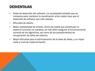 DESVENTAJAS
•   Coste de desarrollo del software. La complejidad añadida que es
    necesaria para mantener la coordinación entre nodos hace que el
    desarrollo de software sea más costoso.
•   Dificultad de diseño.
•   Mayor probabilidad de errores. Como los nodos que constituyen el
    sistema funcionan en paralelo, es más difícil asegurar el funcionamiento
    correcto de los algoritmos, así como de los procedimientos de
    recuperación de fallos del sistema.
•   Mayor dificultad para la administración de la base de datos, y un mayor
    coste a nivel de implementación.
 