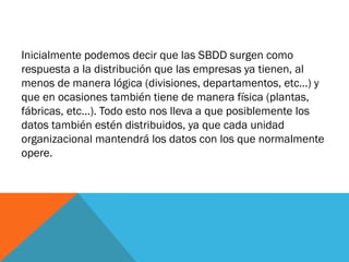 Inicialmente podemos decir que las SBDD surgen como
respuesta a la distribución que las empresas ya tienen, al
menos de manera lógica (divisiones, departamentos, etc…) y
que en ocasiones también tiene de manera física (plantas,
fábricas, etc…). Todo esto nos lleva a que posiblemente los
datos también estén distribuidos, ya que cada unidad
organizacional mantendrá los datos con los que normalmente
opere.
 