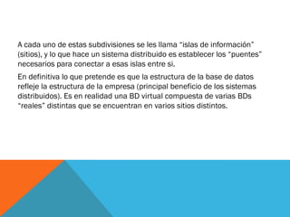 A cada uno de estas subdivisiones se les llama “islas de información”
(sitios), y lo que hace un sistema distribuido es establecer los “puentes”
necesarios para conectar a esas islas entre si.
En definitiva lo que pretende es que la estructura de la base de datos
refleje la estructura de la empresa (principal beneficio de los sistemas
distribuidos). Es en realidad una BD virtual compuesta de varias BDs
“reales” distintas que se encuentran en varios sitios distintos.
 