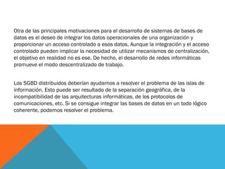 Otra de las principales motivaciones para el desarrollo de sistemas de bases de
datos es el deseo de integrar los datos operacionales de una organización y
proporcionar un acceso controlado a esos datos. Aunque la integración y el acceso
controlado pueden implicar la necesidad de utilizar mecanismos de centralización,
el objetivo en realidad no es ese. De hecho, el desarrollo de redes informáticas
promueve el modo descentralizado de trabajo.


Los SGBD distribuidos deberían ayudarnos a resolver el problema de las islas de
información. Esto puede ser resultado de la separación geográfica, de la
incompatibilidad de las arquitecturas informáticas, de los protocolos de
comunicaciones, etc. Si se consigue integrar las bases de datos en un todo lógico
coherente, podemos resolver el problema.
 
