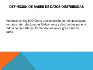 DEFINICIÓN DE BASES DE DATOS DISTRIBUIDAS


Podemos ver las BDD Como una colección de múltiples bases
de datos interrelacionadas lógicamente y distribuidas por una
red de computadores, formando una única gran base de
datos.
 