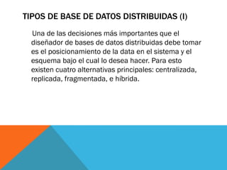TIPOS DE BASE DE DATOS DISTRIBUIDAS (I)
  Una de las decisiones más importantes que el
  diseñador de bases de datos distribuidas debe tomar
  es el posicionamiento de la data en el sistema y el
  esquema bajo el cual lo desea hacer. Para esto
  existen cuatro alternativas principales: centralizada,
  replicada, fragmentada, e híbrida.
 