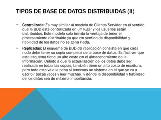 TIPOS DE BASE DE DATOS DISTRIBUIDAS (II)

•   Centralizada: Es muy similar al modelo de Cliente/Servidor en el sentido
    que la BDD está centralizada en un lugar y los usuarios están
    distribuidos. Este modelo solo brinda la ventaja de tener el
    procesamiento distribuido ya que en sentido de disponibilidad y
    fiabilidad de los datos no se gana nada.
•   Replicadas: El esquema de BDD de replicación consiste en que cada
    nodo debe tener su copia completa de la base de datos. Es fácil ver que
    este esquema tiene un alto costo en el almacenamiento de la
    información. Debido a que la actualización de los datos debe ser
    realizada en todas las copias, también tiene un alto costo de escritura,
    pero todo esto vale la pena si tenemos un sistema en el que se va a
    escribir pocas veces y leer muchas, y dónde la disponibilidad y fiabilidad
    de los datos sea de máxima importancia.
 