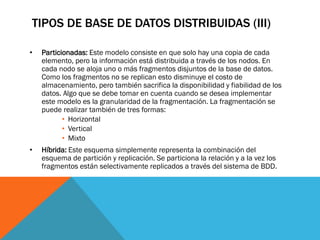 TIPOS DE BASE DE DATOS DISTRIBUIDAS (III)

•   Particionadas: Este modelo consiste en que solo hay una copia de cada
    elemento, pero la información está distribuida a través de los nodos. En
    cada nodo se aloja uno o más fragmentos disjuntos de la base de datos.
    Como los fragmentos no se replican esto disminuye el costo de
    almacenamiento, pero también sacrifica la disponibilidad y fiabilidad de los
    datos. Algo que se debe tomar en cuenta cuando se desea implementar
    este modelo es la granularidad de la fragmentación. La fragmentación se
    puede realizar también de tres formas:
           • Horizontal
           • Vertical
           • Mixto
•   Híbrida: Este esquema simplemente representa la combinación del
    esquema de partición y replicación. Se particiona la relación y a la vez los
    fragmentos están selectivamente replicados a través del sistema de BDD.
 