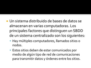    Un sistema distribuido de bases de datos se
    almacenan en varias computadoras. Los
    principales factores que distinguen un SBDD
    de un sistema centralizado son los siguientes:
     Hay múltiples computadores, llamados sitios o
      nodos.
     Estos sitios deben de estar comunicados por
      medio de algún tipo de red de comunicaciones
      para transmitir datos y órdenes entre los sitios.
 
