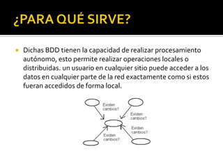    Dichas BDD tienen la capacidad de realizar procesamiento
    autónomo, esto permite realizar operaciones locales o
    distribuidas. un usuario en cualquier sitio puede acceder a los
    datos en cualquier parte de la red exactamente como si estos
    fueran accedidos de forma local.
 