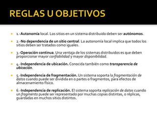    1.-Autonomía local. Los sitios en un sistema distribuido deben ser autónomos.
   2.-No dependencia de un sitio central. La autonomía local implica que todos los
    sitios deben ser tratados como iguales.
   3.-Operación continua. Una ventaja de los sistemas distribuidos es que deben
    proporcionar mayor confiabilidad y mayor disponibilidad.
   4.-Independencia de ubicación. Conocida también como transparencia de
    ubicación.
   5.-Independencia de fragmentación. Un sistema soporta la fragmentación de
    datos cuando puede ser dividida en o partes o fragmentos, para efectos de
    almacenamiento físico.
   6.-Independencia de replicación. El sistema soporta replicación de datos cuando
    un fragmento puede ser representado por muchas copias distintas, o réplicas,
    guardadas en muchos sitios distintos.
 