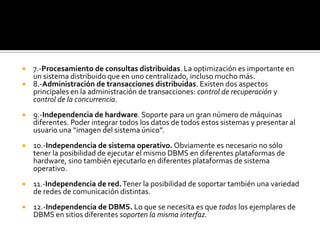  7.-Procesamiento de consultas distribuidas. La optimización es importante en
  un sistema distribuido que en uno centralizado, incluso mucho más.
 8.-Administración de transacciones distribuidas. Existen dos aspectos
  principales en la administración de transacciones: control de recuperación y
  control de la concurrencia.
   9.-Independencia de hardware. Soporte para un gran número de máquinas
    diferentes. Poder integrar todos los datos de todos estos sistemas y presentar al
    usuario una “imagen del sistema único”.
   10.-Independencia de sistema operativo. Obviamente es necesario no sólo
    tener la posibilidad de ejecutar el mismo DBMS en diferentes plataformas de
    hardware, sino también ejecutarlo en diferentes plataformas de sistema
    operativo.
   11.-Independencia de red. Tener la posibilidad de soportar también una variedad
    de redes de comunicación distintas.
   12.-Independencia de DBMS. Lo que se necesita es que todos los ejemplares de
    DBMS en sitios diferentes soporten la misma interfaz.
 