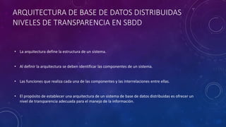 ARQUITECTURA DE BASE DE DATOS DISTRIBUIDAS
NIVELES DE TRANSPARENCIA EN SBDD
• La arquitectura define la estructura de un sistema.
• Al definir la arquitectura se deben identificar las componentes de un sistema.
• Las funciones que realiza cada una de las componentes y las interrelaciones entre ellas.
• El propósito de establecer una arquitectura de un sistema de base de datos distribuidas es ofrecer un
nivel de transparencia adecuada para el manejo de la información.
 