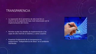 TRANSPARENCIA
• La separación de la semántica de alto nivel de un
sistema de los aspectos de bajo nivel relacionado con la
implementación del mismo.
• Permite ocultar los detalles de implementación a las
capas de alto nivel de un sistema y a otros usuarios.
• Propósito fundamental de la transparencia es
proporcionar “Independencia de datos” en el ambiente
distribuido.
 